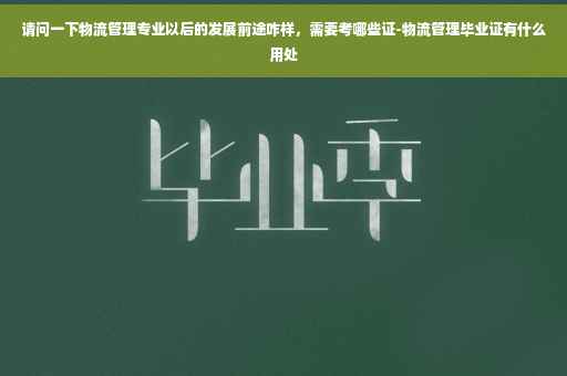 请问一下物流管理专业以后的发展前途咋样，需要考哪些证-物流管理毕业证有什么用处