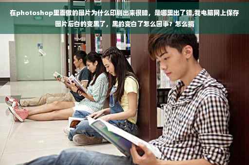 在photoshop里面做的图片为什么印刷出来很暗，是哪里出了错,我电脑网上保存图片后白的变黑了，黑的变白了怎么回事？怎么搞