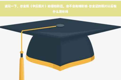 请问一下，毕业照（学历照片）拍得特别丑，会不会有啥影响-毕业证的照片以后有什么用处吗