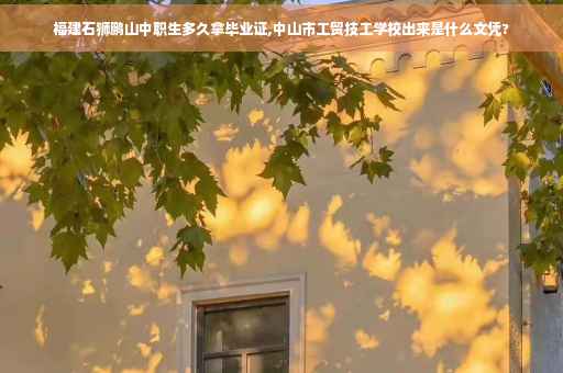 福建石狮鹏山中职生多久拿毕业证,中山市工贸技工学校出来是什么文凭?