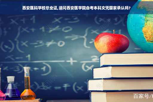 西安医科学校毕业证,请问西安医学院自考本科文凭国家承认吗?