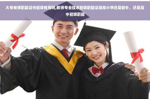 大专老师职称证书初级有用吗,教师专业技术初级职称证是指小学还是初中，还是高中初级职称