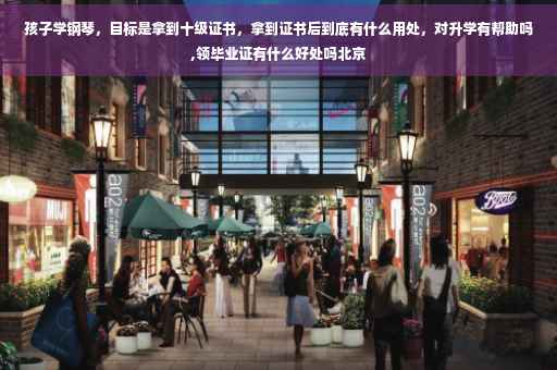 孩子学钢琴，目标是拿到十级证书，拿到证书后到底有什么用处，对升学有帮助吗,领毕业证有什么好处吗北京