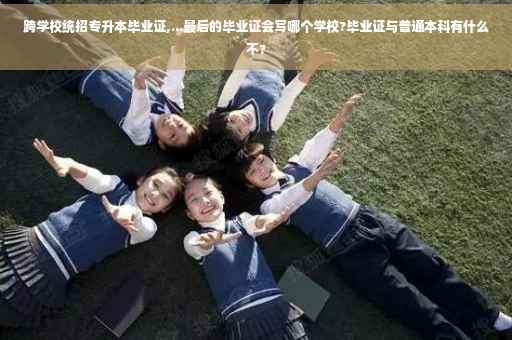 跨学校统招专升本毕业证,...最后的毕业证会写哪个学校?毕业证与普通本科有什么不?