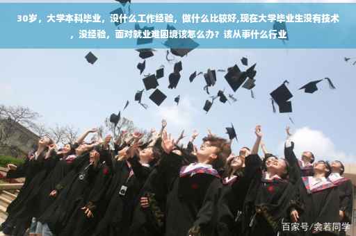 30岁，大学本科毕业，没什么工作经验，做什么比较好,现在大学毕业生没有技术，没经验，面对就业难困境该怎么办？该从事什么行业