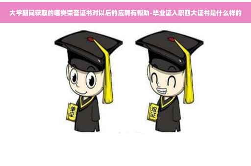 大学期间获取的哪类荣誉证书对以后的应聘有帮助-毕业证入职四大证书是什么样的
