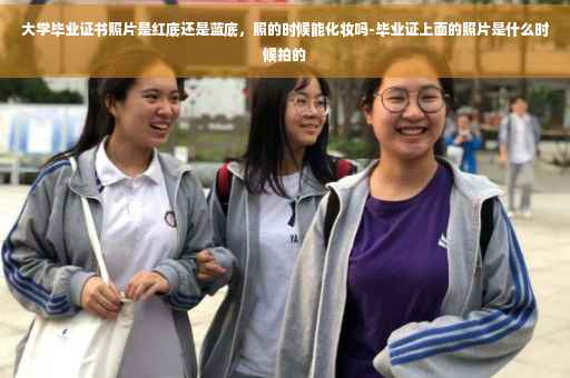 大学毕业证书照片是红底还是蓝底，照的时候能化妆吗-毕业证上面的照片是什么时候拍的