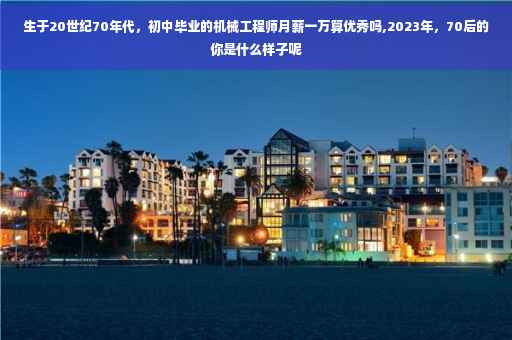 生于20世纪70年代，初中毕业的机械工程师月薪一万算优秀吗,2023年，70后的你是什么样子呢