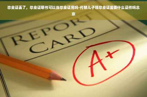 毕业证丢了，毕业证明书可以当毕业证用吗-代替儿子领毕业证需要什么证件吗北京