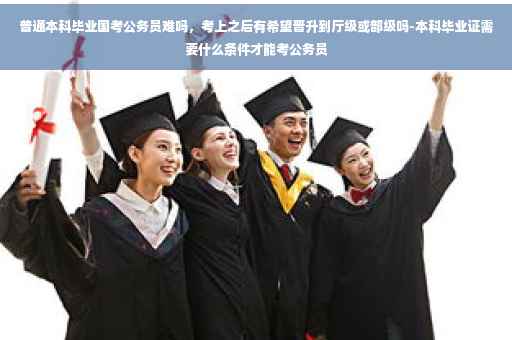 普通本科毕业国考公务员难吗，考上之后有希望晋升到厅级或部级吗-本科毕业证需要什么条件才能考公务员