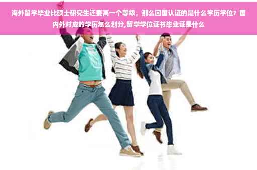 海外留学毕业比硕士研究生还要高一个等级，那么回国认证的是什么学历学位？国内外对应的学历怎么划分,留学学位证书毕业证是什么