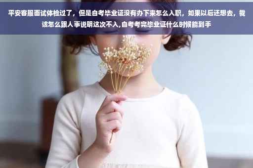平安客服面试体检过了,但是自考毕业证没有办下来怎么入职,如果以后还想去,我该怎么跟人事说明这次不入,自考考完毕业证什么时候能到手 平安客服面试体检过了,但是自考毕业证没有办下来怎么入职,如果以后还想去,我该怎么跟人事说明这次不入,自考考完毕业证什么时候能到手