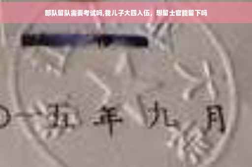 部队留队需要考试吗,我儿子大四入伍，想留士官能留下吗