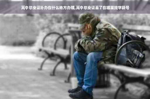 高中毕业证补办在什么地方办理,高中毕业证丢了在哪里找学籍号