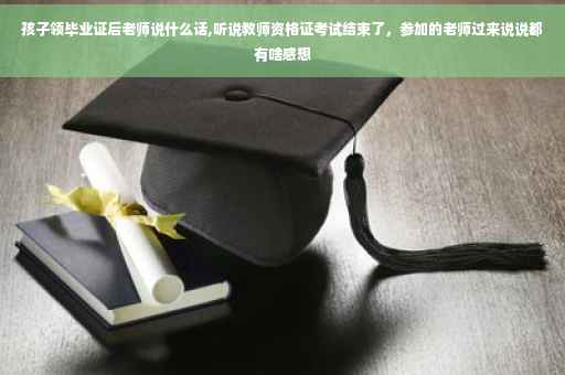 孩子领毕业证后老师说什么话,听说教师资格证考试结束了，参加的老师过来说说都有啥感想
