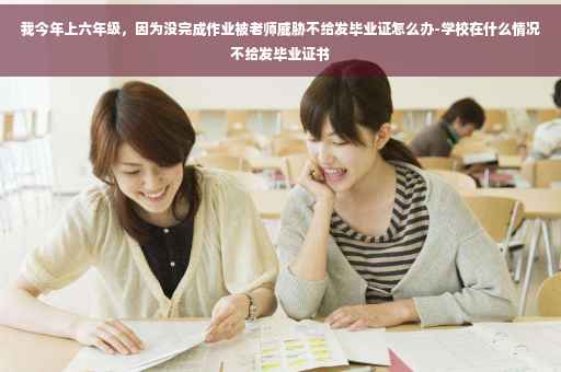我今年上六年级，因为没完成作业被老师威胁不给发毕业证怎么办-学校在什么情况不给发毕业证书
