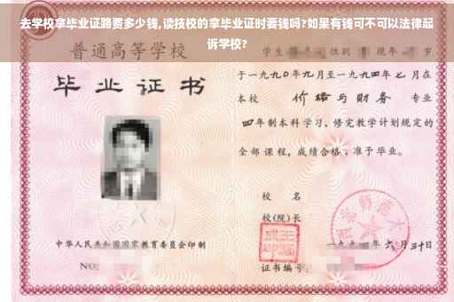 去学校拿毕业证路费多少钱,读技校的拿毕业证时要钱吗?如果有钱可不可以法律起诉学校?