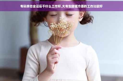专科拿毕业证后干什么工作好,大专生做哪方面的工作比较好 专科拿毕业证后干什么工作好,大专生做哪方面的工作比较好