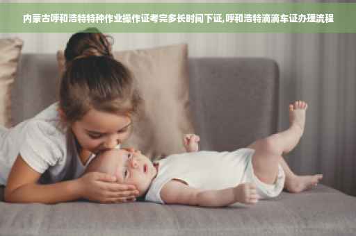 内蒙古呼和浩特特种作业操作证考完多长时间下证,呼和浩特滴滴车证办理流程