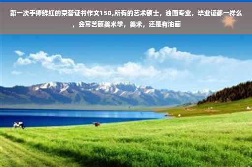 第一次手捧鲜红的荣誉证书作文150,所有的艺术硕士，油画专业，毕业证都一样么，会写艺硕美术学，美术，还是有油画