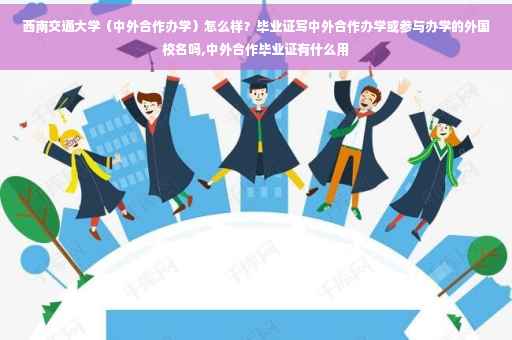 西南交通大学（中外合作办学）怎么样？毕业证写中外合作办学或参与办学的外国校名吗,中外合作毕业证有什么用