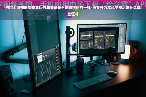 对口上沧州医专毕业后的毕业证是不是和统招的一样-医专升为本科学校后发什么毕业证书 对口上沧州医专毕业后的毕业证是不是和统招的一样-医专升为本科学校后发什么毕业证书