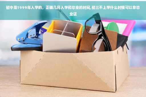 初中是1999年入学的，正确几月入学和毕业的时间,初三不上学什么时候可以拿毕业证