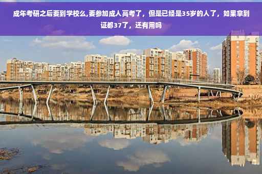 成年考研之后要到学校么,要参加成人高考了，但是已经是35岁的人了，如果拿到证都37了，还有用吗