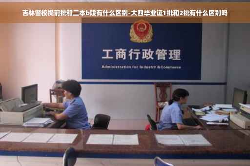 吉林警校提前批和二本b段有什么区别-大四毕业证1批和2批有什么区别吗