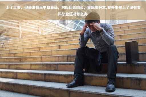 上了大专，但是没有高中毕业证，对以后影响么，我想专升本,专升本考上了没有专科毕业证书怎么办