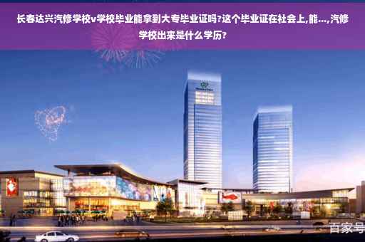 长春达兴汽修学校v学校毕业能拿到大专毕业证吗?这个毕业证在社会上,能...,汽修学校出来是什么学历?