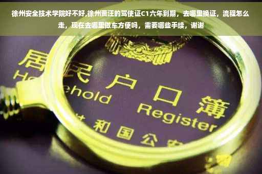 徐州安全技术学院好不好,徐州贾汪的驾使证C1六年到期，去哪里换证，流程怎么走，现在去哪里做车方便吗，需要哪些手续，谢谢