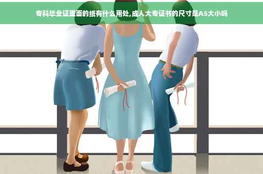 专科毕业证里面的纸有什么用处,成人大专证书的尺寸是A5大小吗