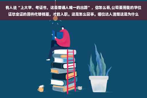 有人说“上大学、考证书，这是普通人唯一的出路”，你怎么看,公司要用我的学位证毕业证的原件代替档案，才能入职。这是怎么回事。哪位达人清楚这是为什么