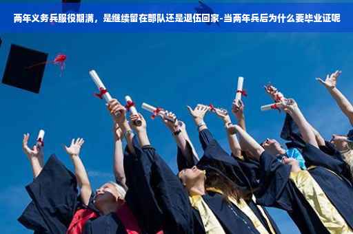 两年义务兵服役期满，是继续留在部队还是退伍回家-当两年兵后为什么要毕业证呢