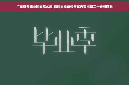 广东省考毕业时间怎么填,请问事业单位考试内容准备二十天可以吗