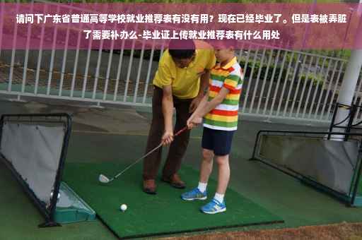 请问下广东省普通高等学校就业推荐表有没有用？现在已经毕业了。但是表被弄脏了需要补办么-毕业证上传就业推荐表有什么用处