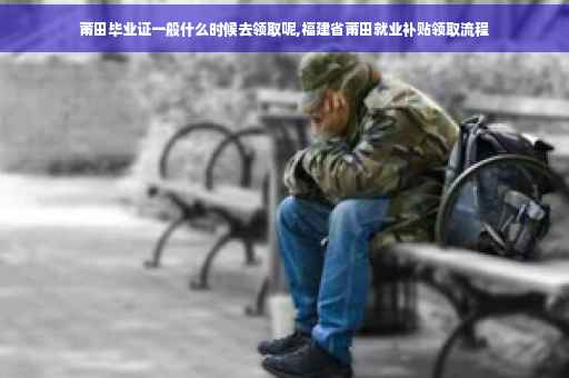 莆田毕业证一般什么时候去领取呢,福建省莆田就业补贴领取流程