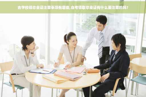 去学校领毕业证注意事项有哪些,自考领取毕业证有什么要注意的吗?
