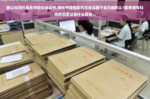 鞍山市现代服务学校毕业证书,现代学徒制发的毕业证属于全日制的么?跟普通专科生的毕业证有什么区别...