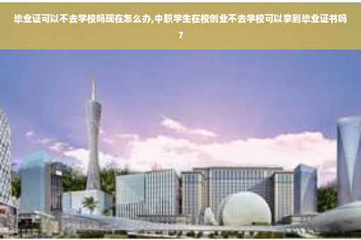 毕业证可以不去学校吗现在怎么办,中职学生在校创业不去学校可以拿到毕业证书吗?