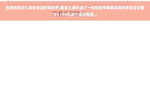去学校给女儿拿毕业证好吗知乎,我女儿高中读了一年她挂学籍两年现叫拿毕业证要交1700元这个证件有用...