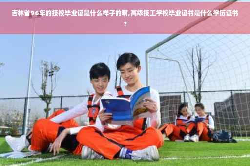 吉林省96年的技校毕业证是什么样子的啊,高级技工学校毕业证书是什么学历证书?