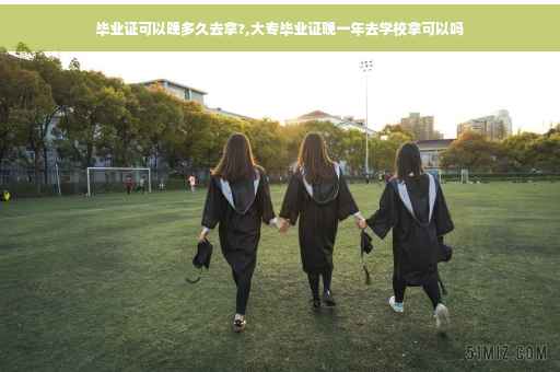 毕业证可以晚多久去拿?,大专毕业证晚一年去学校拿可以吗