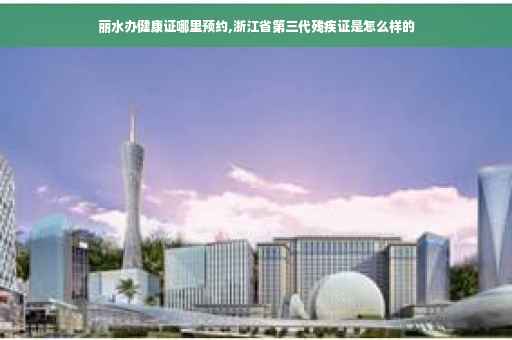 丽水办健康证哪里预约,浙江省第三代残疾证是怎么样的