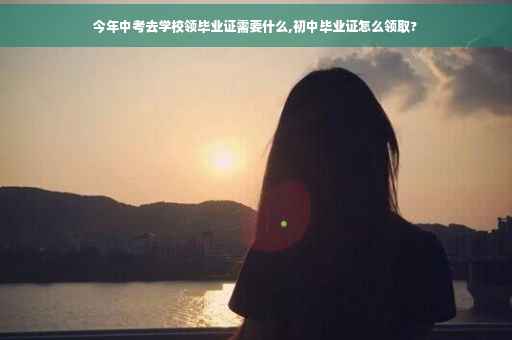 今年中考去学校领毕业证需要什么,初中毕业证怎么领取?