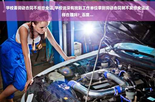 学校要劳动合同不给毕业证,学校说没有找到工作单位拿到劳动合同就不发毕业证这样合理吗?_百度...