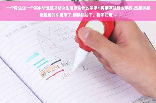 一个男生送一个高中毕业证书给女生是表达什么意思?,男朋友送我去学校,然后事后他说他的车抱恙了,要换机油了。我不知道...