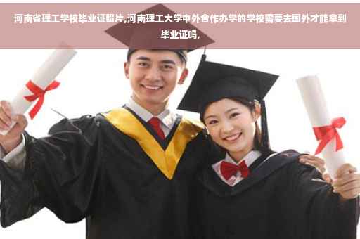 河南省理工学校毕业证照片,河南理工大学中外合作办学的学校需要去国外才能拿到毕业证吗,