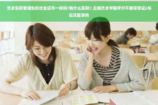 艺术生和普通生的毕业证书一样吗?有什么区别?,云南艺术学院学分不够没拿证2年后还能拿吗